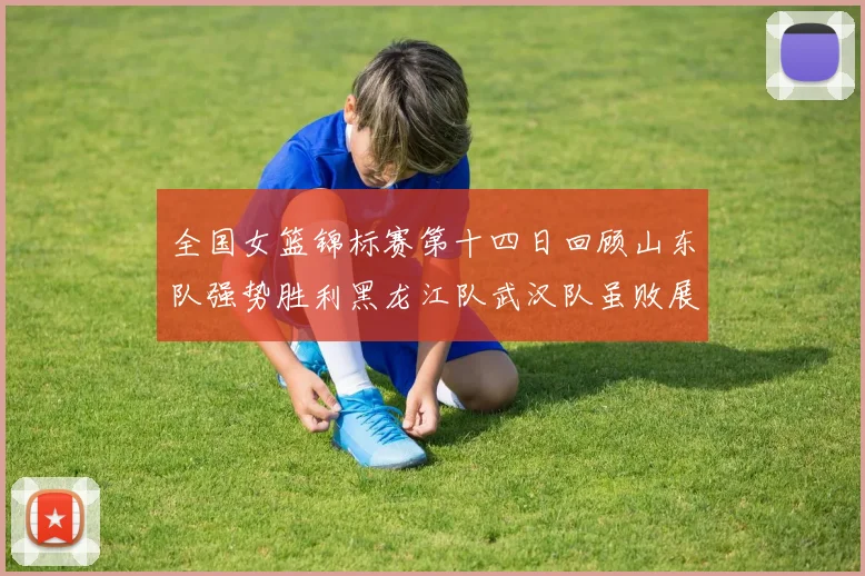全国女篮锦标赛第十四日回顾山东队强势胜利黑龙江队武汉队虽败展现顽强精神