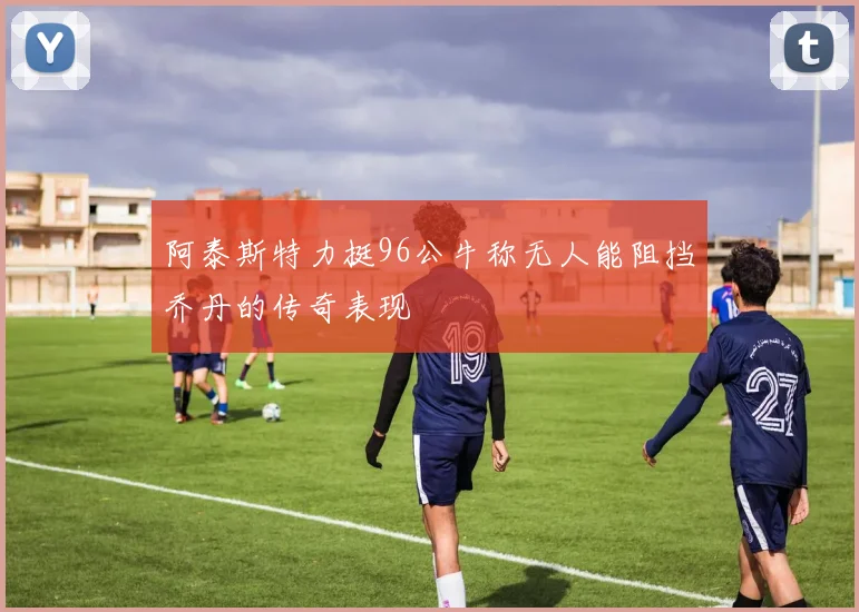 阿泰斯特力挺96公牛称无人能阻挡乔丹的传奇表现