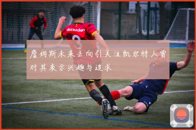 詹姆斯未来去向引关注凯尔特人曾对其表示兴趣与追求