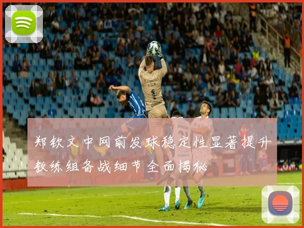 郑钦文中网前发球稳定性显著提升教练组备战细节全面揭秘
