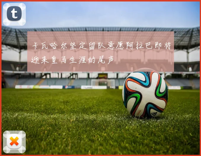 卡瓦哈尔坚定留队意愿阿拉巴即将迎来皇马生涯的尾声