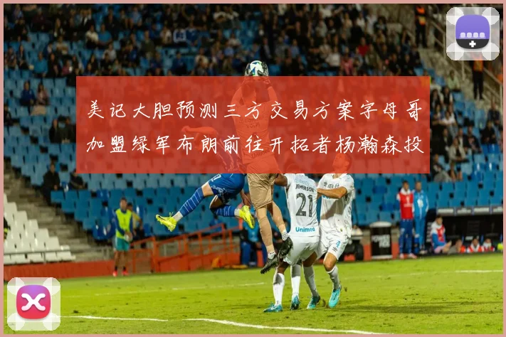 美记大胆预测三方交易方案字母哥加盟绿军布朗前往开拓者杨瀚森投奔雄鹿