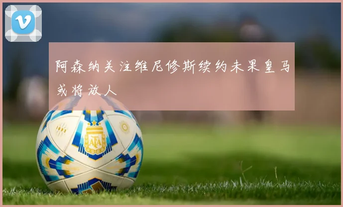 阿森纳关注维尼修斯续约未果皇马或将放人