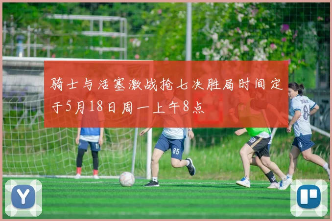 骑士与活塞激战抢七决胜局时间定于5月18日周一上午8点