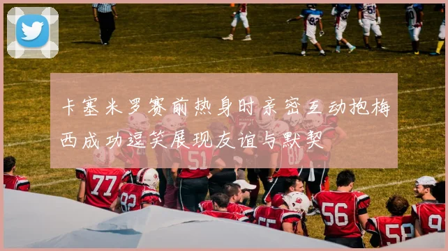 卡塞米罗赛前热身时亲密互动抱梅西成功逗笑展现友谊与默契