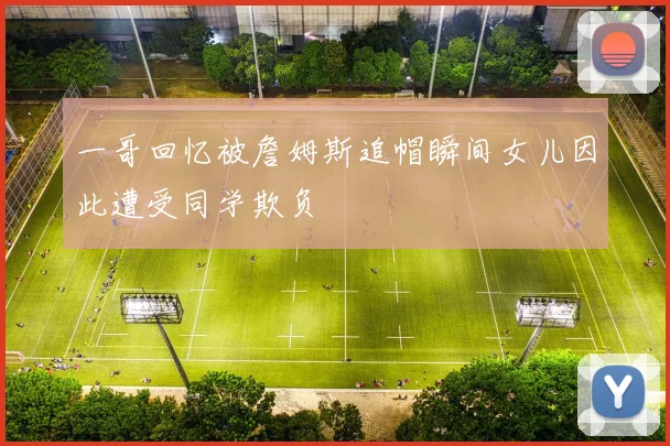 一哥回忆被詹姆斯追帽瞬间女儿因此遭受同学欺负