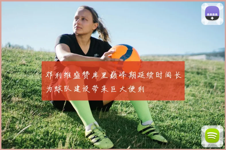 邓利维盛赞库里巅峰期延续时间长为球队建设带来巨大便利