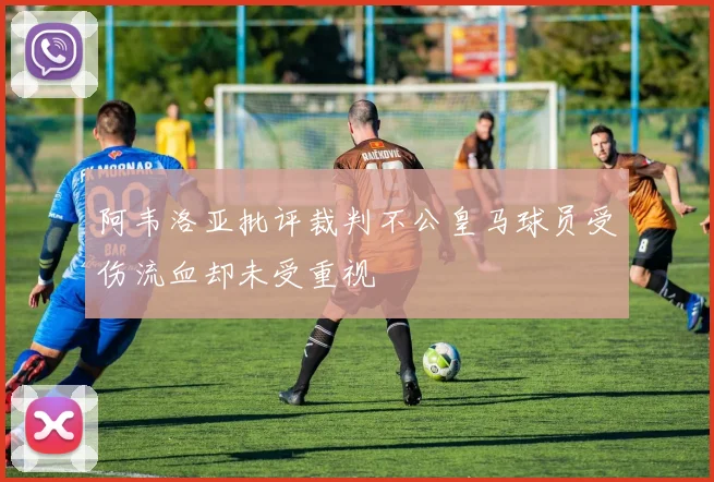 阿韦洛亚批评裁判不公皇马球员受伤流血却未受重视