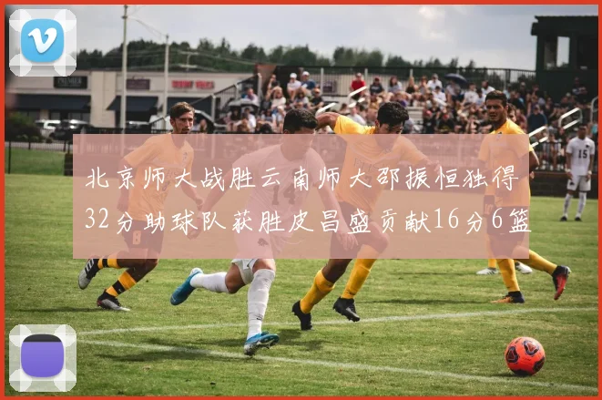 北京师大战胜云南师大邵振恒独得32分助球队获胜皮昌盛贡献16分6篮板5助攻