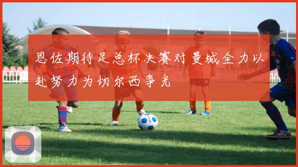 恩佐期待足总杯决赛对曼城全力以赴努力为切尔西争光