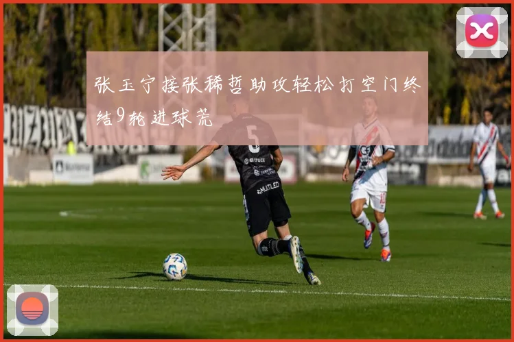 张玉宁接张稀哲助攻轻松打空门终结9轮进球荒