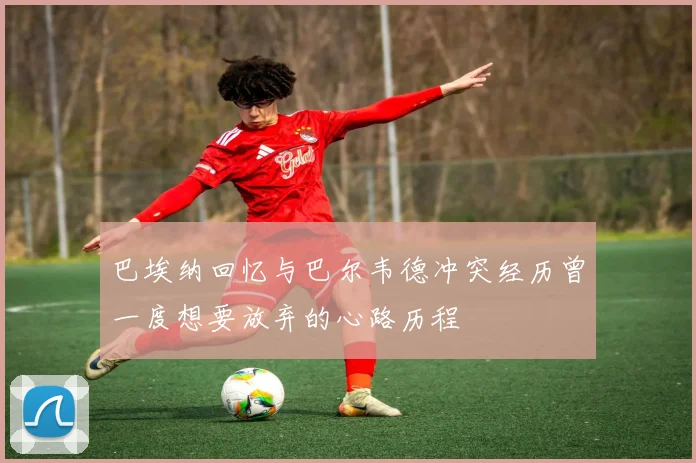 巴埃纳回忆与巴尔韦德冲突经历曾一度想要放弃的心路历程