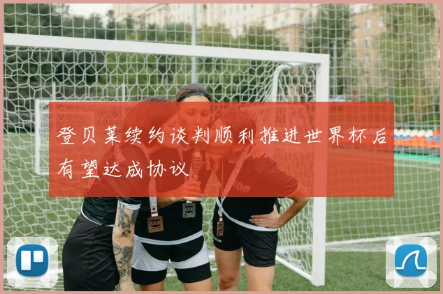 登贝莱续约谈判顺利推进世界杯后有望达成协议