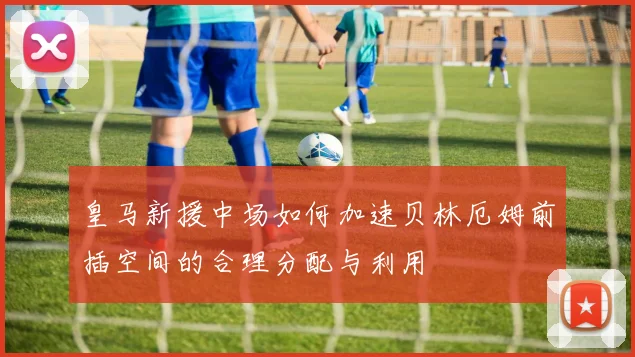 皇马新援中场如何加速贝林厄姆前插空间的合理分配与利用