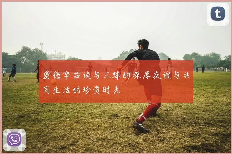 爱德华兹谈与三球的深厚友谊与共同生活的珍贵时光