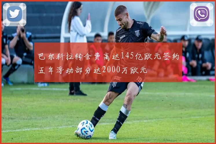 巴尔科拉转会费高达145亿欧元签约五年浮动部分达2000万欧元