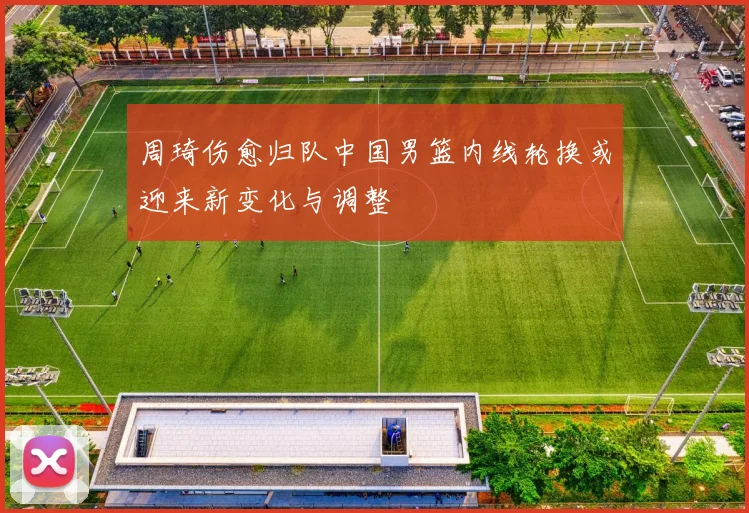 周琦伤愈归队中国男篮内线轮换或迎来新变化与调整