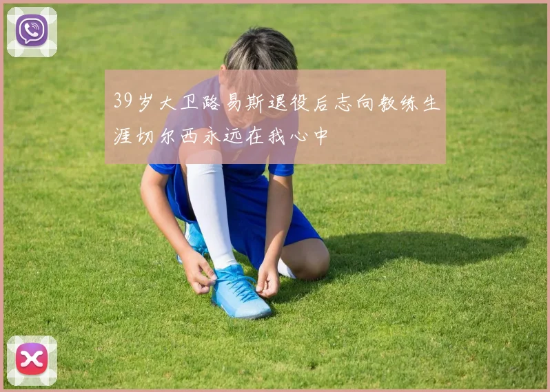 39岁大卫路易斯退役后志向教练生涯切尔西永远在我心中