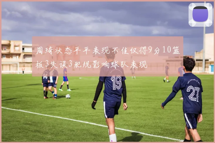 周琦状态平平表现不佳仅得9分10篮板3失误3犯规影响球队表现