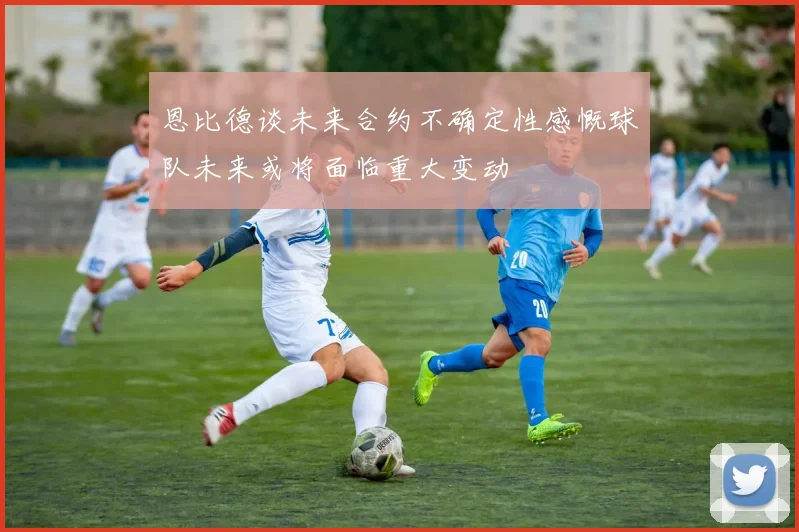 恩比德谈未来合约不确定性感慨球队未来或将面临重大变动