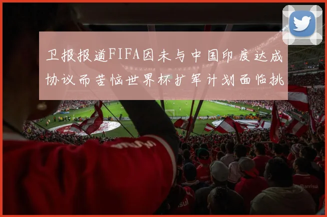 卫报报道FIFA因未与中国印度达成协议而苦恼世界杯扩军计划面临挑战