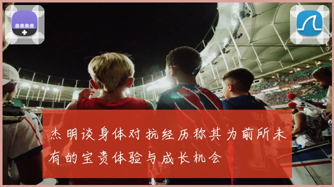杰明谈身体对抗经历称其为前所未有的宝贵体验与成长机会