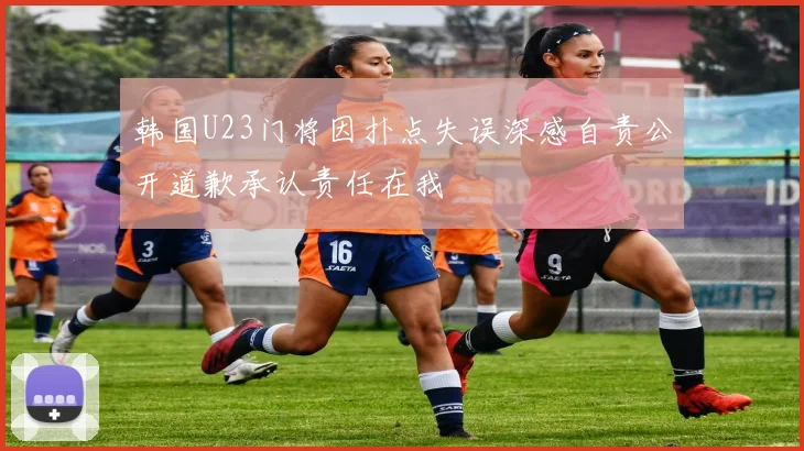 韩国U23门将因扑点失误深感自责公开道歉承认责任在我