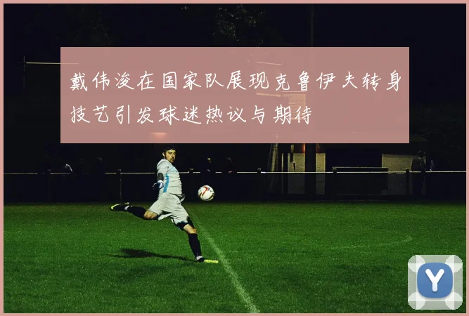 戴伟浚在国家队展现克鲁伊夫转身技艺引发球迷热议与期待