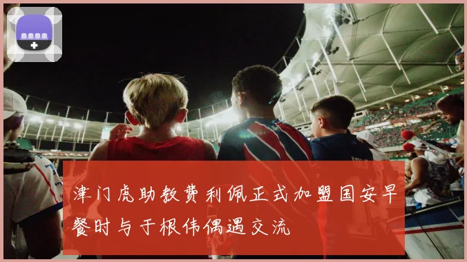 津门虎助教费利佩正式加盟国安早餐时与于根伟偶遇交流
