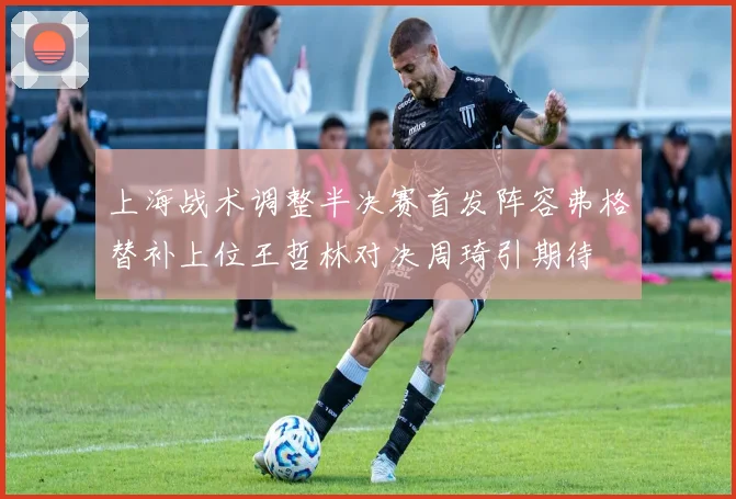 上海战术调整半决赛首发阵容弗格替补上位王哲林对决周琦引期待