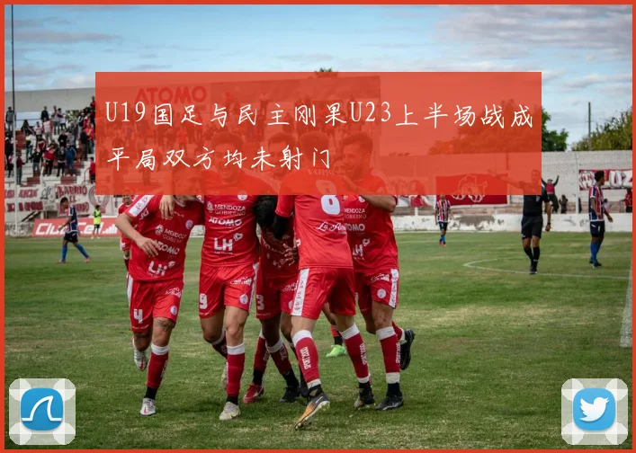 U19国足与民主刚果U23上半场战成平局双方均未射门