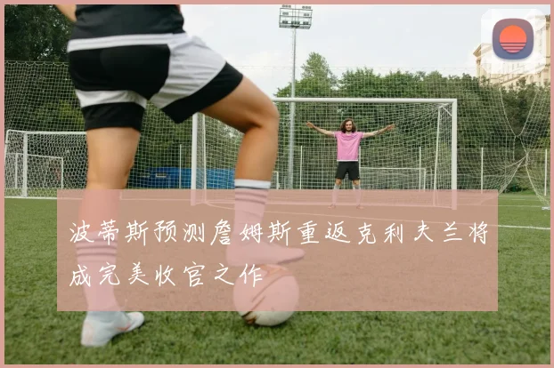 波蒂斯预测詹姆斯重返克利夫兰将成完美收官之作