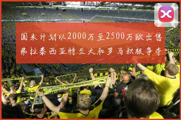 国米计划以2000万至2500万欧出售弗拉泰西亚特兰大和罗马积极争夺