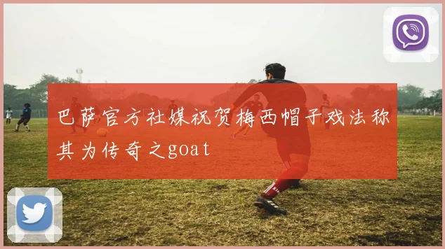 巴萨官方社媒祝贺梅西帽子戏法称其为传奇之goat