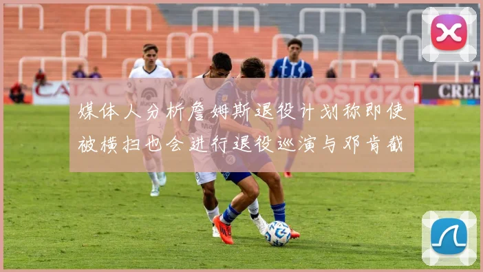 媒体人分析詹姆斯退役计划称即使被横扫也会进行退役巡演与邓肯截然不同