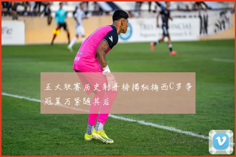 五大联赛历史射手榜揭秘梅西C罗争冠莱万紧随其后