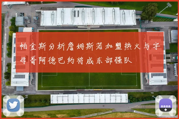 帕金斯分析詹姆斯若加盟热火与字母哥阿德巴约将成东部强队