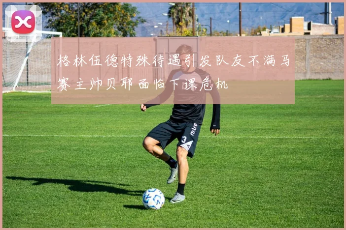 格林伍德特殊待遇引发队友不满马赛主帅贝耶面临下课危机