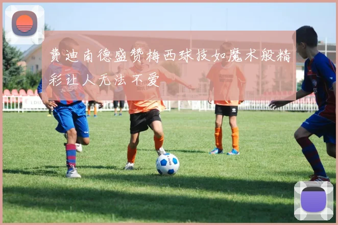 费迪南德盛赞梅西球技如魔术般精彩让人无法不爱